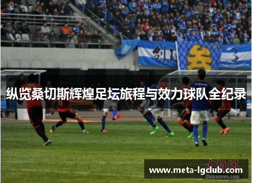 纵览桑切斯辉煌足坛旅程与效力球队全纪录 纵览桑切斯辉煌足坛旅程与效力球队全纪录