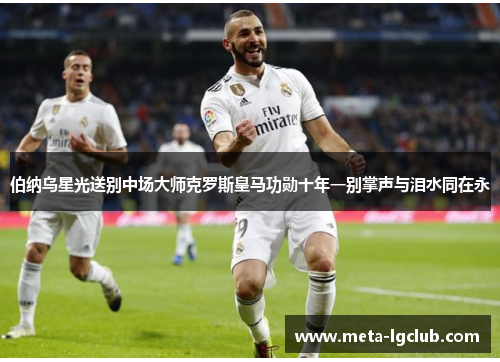 伯纳乌星光送别中场大师克罗斯皇马功勋十年一别掌声与泪水同在永