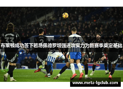 布莱顿成功签下若昂佩德罗增强进攻实力为新赛季奠定基础