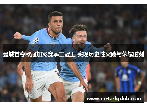 曼城首夺欧冠加冕赛季三冠王 实现历史性突破与荣耀时刻